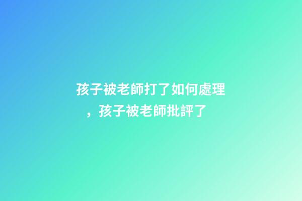 孩子被老師打了如何處理，孩子被老師批評了